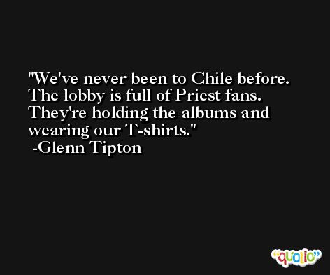 We've never been to Chile before. The lobby is full of Priest fans. They're holding the albums and wearing our T-shirts. -Glenn Tipton