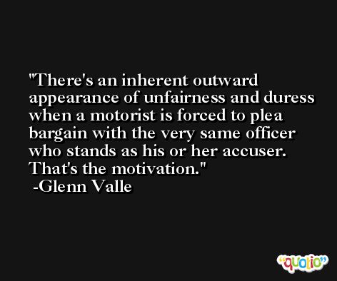 There's an inherent outward appearance of unfairness and duress when a motorist is forced to plea bargain with the very same officer who stands as his or her accuser. That's the motivation. -Glenn Valle