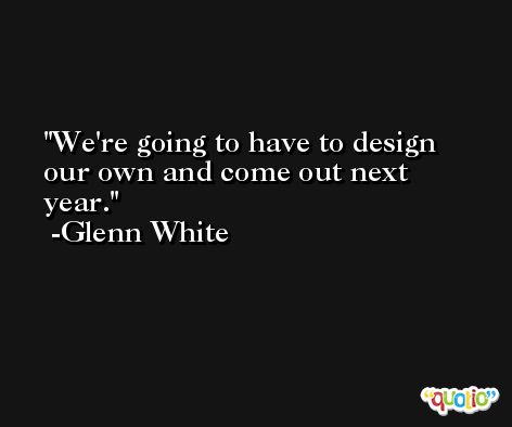 We're going to have to design our own and come out next year. -Glenn White