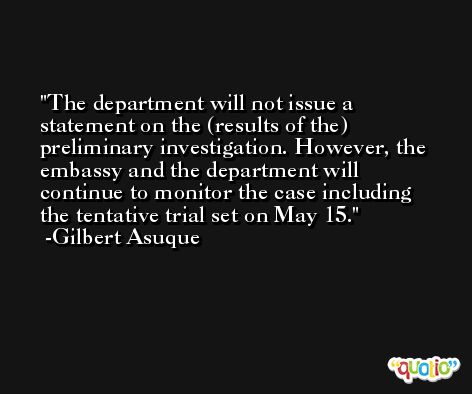 The department will not issue a statement on the (results of the) preliminary investigation. However, the embassy and the department will continue to monitor the case including the tentative trial set on May 15. -Gilbert Asuque