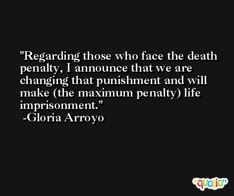 Regarding those who face the death penalty, I announce that we are changing that punishment and will make (the maximum penalty) life imprisonment. -Gloria Arroyo