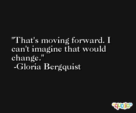 That's moving forward. I can't imagine that would change. -Gloria Bergquist