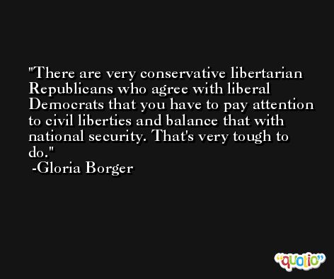 There are very conservative libertarian Republicans who agree with liberal Democrats that you have to pay attention to civil liberties and balance that with national security. That's very tough to do. -Gloria Borger