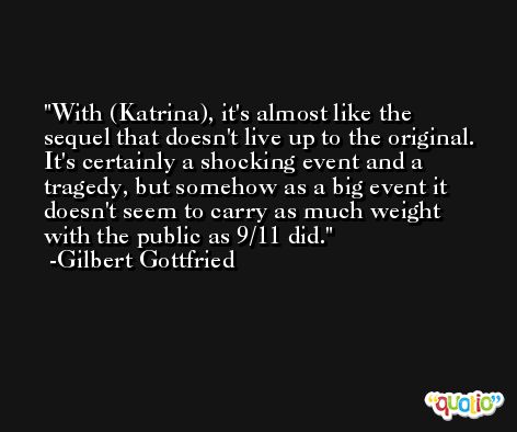 With (Katrina), it's almost like the sequel that doesn't live up to the original. It's certainly a shocking event and a tragedy, but somehow as a big event it doesn't seem to carry as much weight with the public as 9/11 did. -Gilbert Gottfried