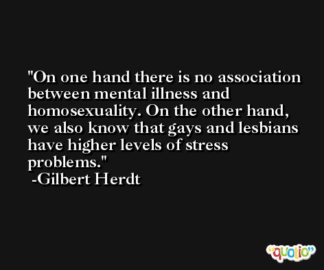 On one hand there is no association between mental illness and homosexuality. On the other hand, we also know that gays and lesbians have higher levels of stress problems. -Gilbert Herdt