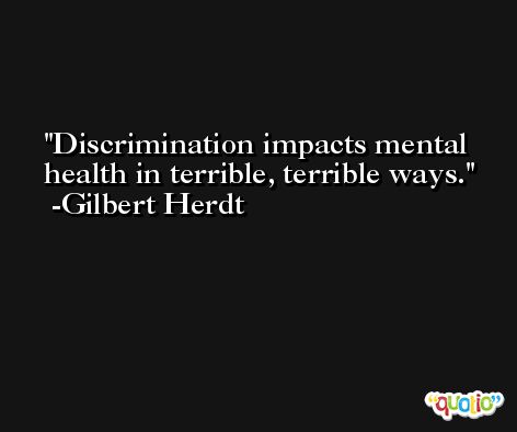 Discrimination impacts mental health in terrible, terrible ways. -Gilbert Herdt