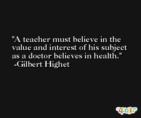 A teacher must believe in the value and interest of his subject as a doctor believes in health. -Gilbert Highet