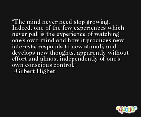 The mind never need stop growing. Indeed, one of the few experiences which never pall is the experience of watching one's own mind and how it produces new interests, responds to new stimuli, and develops new thoughts, apparently without effort and almost independently of one's own conscious control. -Gilbert Highet