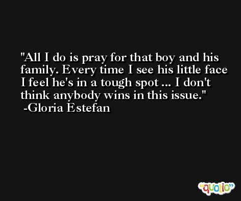 All I do is pray for that boy and his family. Every time I see his little face I feel he's in a tough spot ... I don't think anybody wins in this issue. -Gloria Estefan