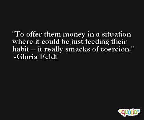 To offer them money in a situation where it could be just feeding their habit -- it really smacks of coercion. -Gloria Feldt
