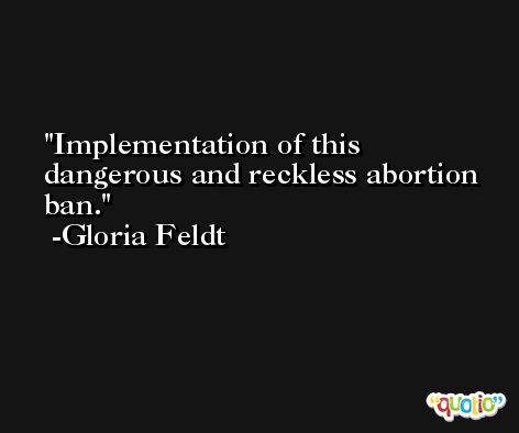 Implementation of this dangerous and reckless abortion ban. -Gloria Feldt