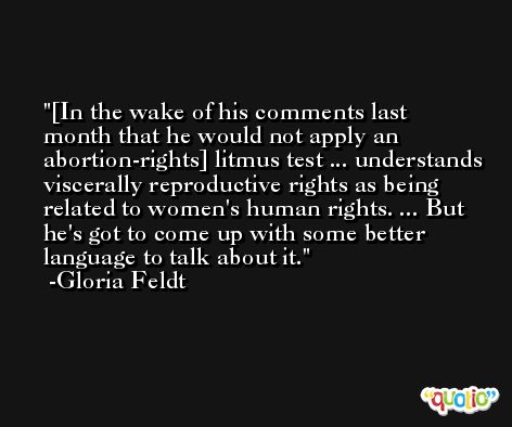 [In the wake of his comments last month that he would not apply an abortion-rights] litmus test ... understands viscerally reproductive rights as being related to women's human rights. ... But he's got to come up with some better language to talk about it. -Gloria Feldt