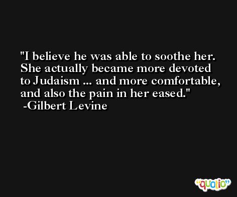 I believe he was able to soothe her. She actually became more devoted to Judaism ... and more comfortable, and also the pain in her eased. -Gilbert Levine