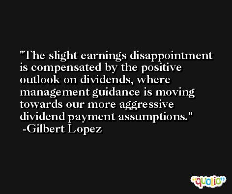 The slight earnings disappointment is compensated by the positive outlook on dividends, where management guidance is moving towards our more aggressive dividend payment assumptions. -Gilbert Lopez