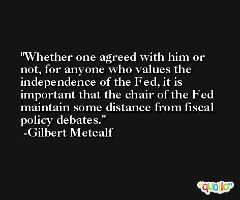 Whether one agreed with him or not, for anyone who values the independence of the Fed, it is important that the chair of the Fed maintain some distance from fiscal policy debates. -Gilbert Metcalf