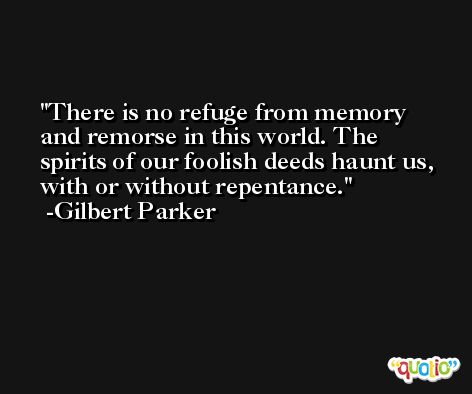 There is no refuge from memory and remorse in this world. The spirits of our foolish deeds haunt us, with or without repentance. -Gilbert Parker