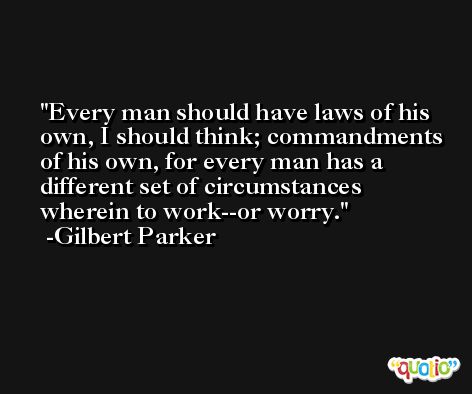 Every man should have laws of his own, I should think; commandments of his own, for every man has a different set of circumstances wherein to work--or worry. -Gilbert Parker