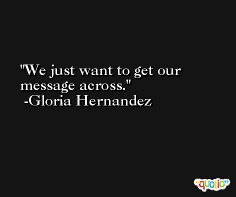 We just want to get our message across. -Gloria Hernandez