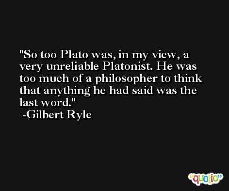 So too Plato was, in my view, a very unreliable Platonist. He was too much of a philosopher to think that anything he had said was the last word. -Gilbert Ryle