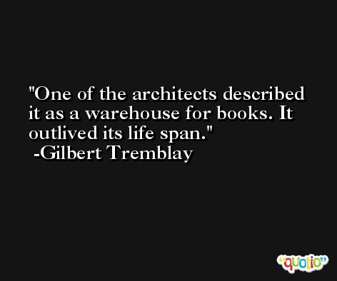 One of the architects described it as a warehouse for books. It outlived its life span. -Gilbert Tremblay
