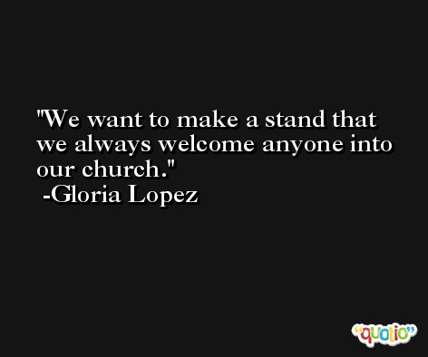 We want to make a stand that we always welcome anyone into our church. -Gloria Lopez