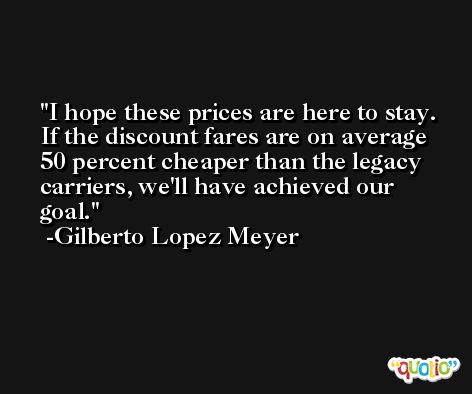 I hope these prices are here to stay. If the discount fares are on average 50 percent cheaper than the legacy carriers, we'll have achieved our goal. -Gilberto Lopez Meyer