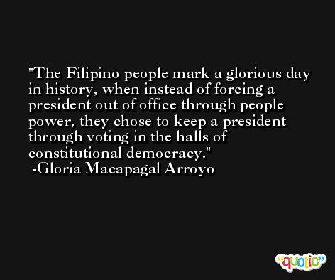 The Filipino people mark a glorious day in history, when instead of forcing a president out of office through people power, they chose to keep a president through voting in the halls of constitutional democracy. -Gloria Macapagal Arroyo
