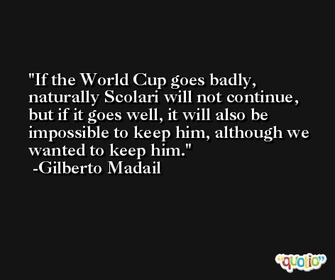 If the World Cup goes badly, naturally Scolari will not continue, but if it goes well, it will also be impossible to keep him, although we wanted to keep him. -Gilberto Madail