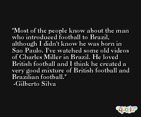 Most of the people know about the man who introduced football to Brazil, although I didn't know he was born in Sao Paulo. I've watched some old videos of Charles Miller in Brazil. He loved British football and I think he created a very good mixture of British football and Brazilian football. -Gilberto Silva