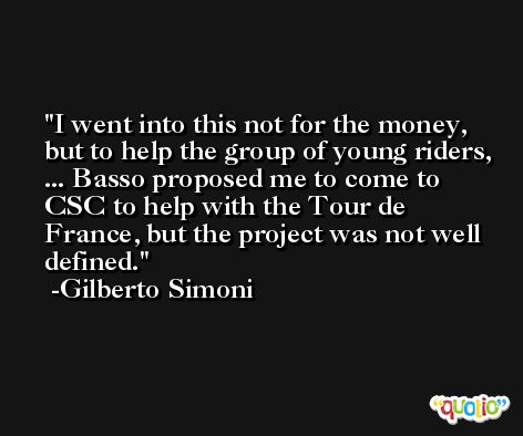 I went into this not for the money, but to help the group of young riders, ... Basso proposed me to come to CSC to help with the Tour de France, but the project was not well defined. -Gilberto Simoni