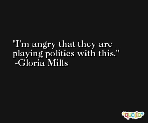 I'm angry that they are playing politics with this. -Gloria Mills