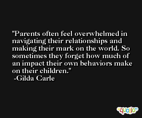 Parents often feel overwhelmed in navigating their relationships and making their mark on the world. So sometimes they forget how much of an impact their own behaviors make on their children. -Gilda Carle
