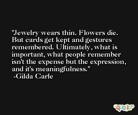 Jewelry wears thin. Flowers die. But cards get kept and gestures remembered. Ultimately, what is important, what people remember isn't the expense but the expression, and it's meaningfulness. -Gilda Carle