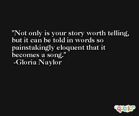 Not only is your story worth telling, but it can be told in words so painstakingly eloquent that it becomes a song. -Gloria Naylor