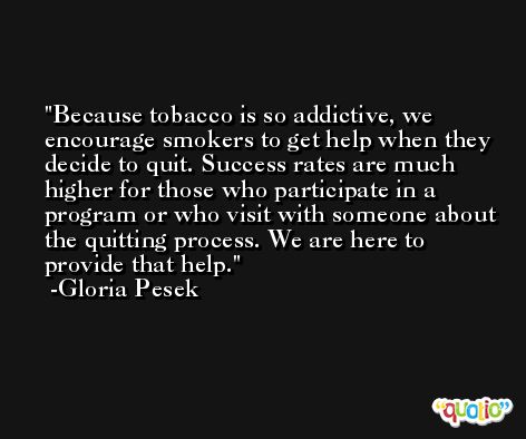 Because tobacco is so addictive, we encourage smokers to get help when they decide to quit. Success rates are much higher for those who participate in a program or who visit with someone about the quitting process. We are here to provide that help. -Gloria Pesek