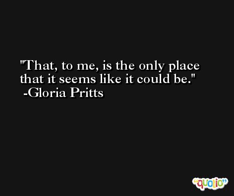 That, to me, is the only place that it seems like it could be. -Gloria Pritts