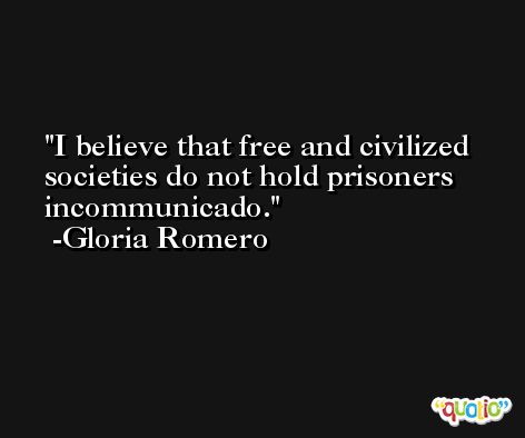 I believe that free and civilized societies do not hold prisoners incommunicado. -Gloria Romero