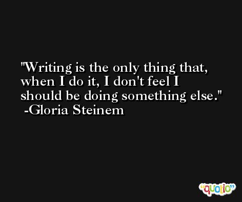 Writing is the only thing that, when I do it, I don't feel I should be doing something else. -Gloria Steinem
