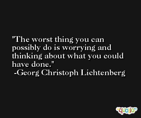 The worst thing you can possibly do is worrying and thinking about what you could have done. -Georg Christoph Lichtenberg