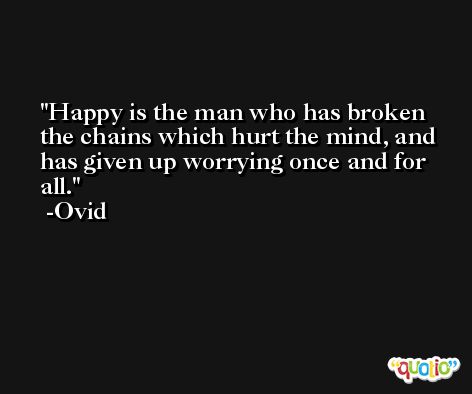 Happy is the man who has broken the chains which hurt the mind, and has given up worrying once and for all. -Ovid