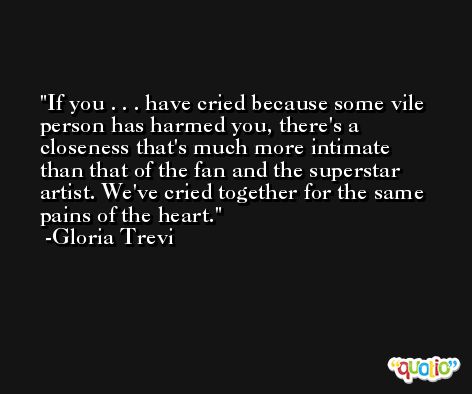 If you . . . have cried because some vile person has harmed you, there's a closeness that's much more intimate than that of the fan and the superstar artist. We've cried together for the same pains of the heart. -Gloria Trevi