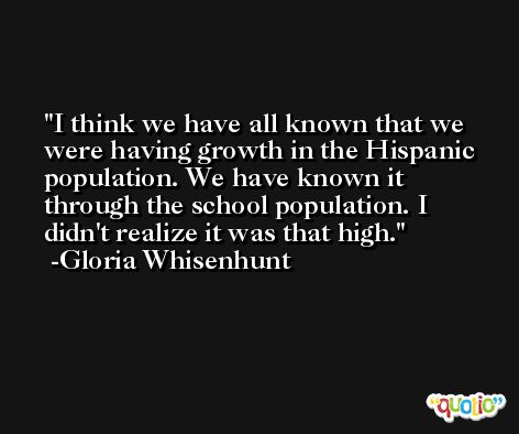 I think we have all known that we were having growth in the Hispanic population. We have known it through the school population. I didn't realize it was that high. -Gloria Whisenhunt