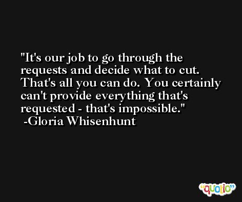 It's our job to go through the requests and decide what to cut. That's all you can do. You certainly can't provide everything that's requested - that's impossible. -Gloria Whisenhunt