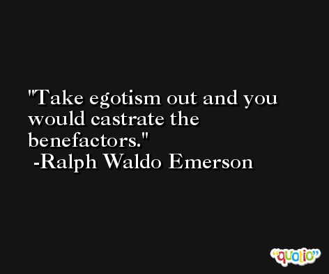 Take egotism out and you would castrate the benefactors. -Ralph Waldo Emerson