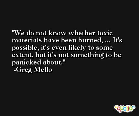 We do not know whether toxic materials have been burned, ... It's possible, it's even likely to some extent, but it's not something to be panicked about. -Greg Mello