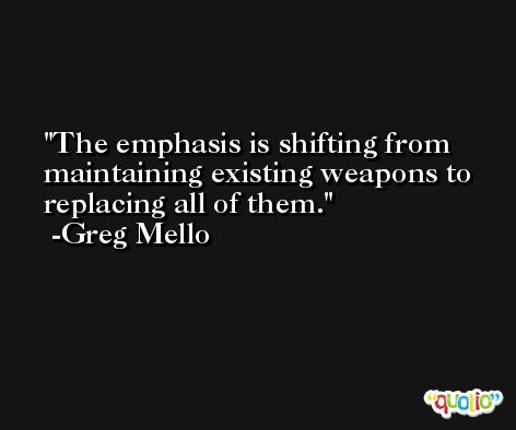 The emphasis is shifting from maintaining existing weapons to replacing all of them. -Greg Mello