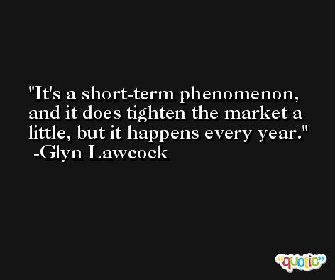 It's a short-term phenomenon, and it does tighten the market a little, but it happens every year. -Glyn Lawcock