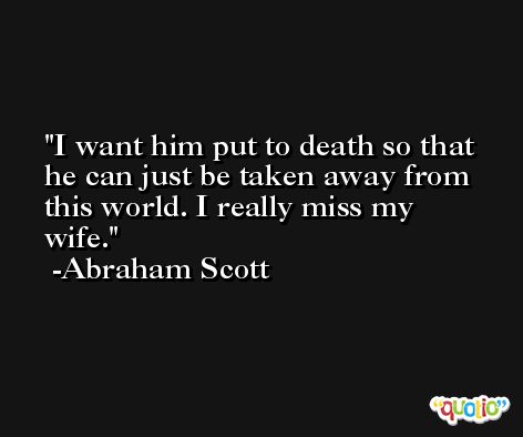 I want him put to death so that he can just be taken away from this world. I really miss my wife. -Abraham Scott