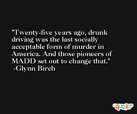 Twenty-five years ago, drunk driving was the last socially acceptable form of murder in America. And those pioneers of MADD set out to change that. -Glynn Birch