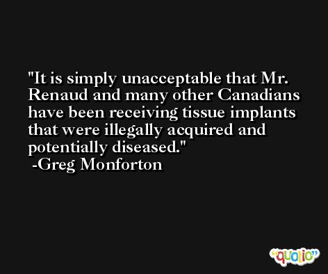 It is simply unacceptable that Mr. Renaud and many other Canadians have been receiving tissue implants that were illegally acquired and potentially diseased. -Greg Monforton